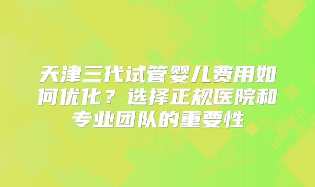 天津三代试管婴儿费用如何优化?选择正规医院和专业团队的重要性