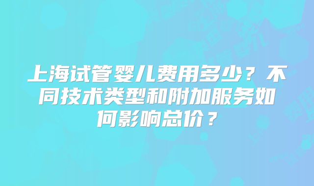 上海试管婴儿费用多少?不同技术类型和附加服务如何影响总价?