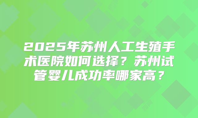 2025年苏州人工生殖手术医院如何选择?苏州试管婴儿成功率哪家高?