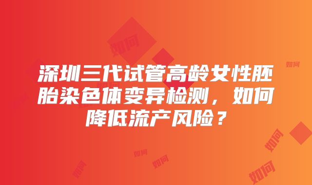 深圳三代试管高龄女性胚胎染色体变异检测，如何降低流产风险？