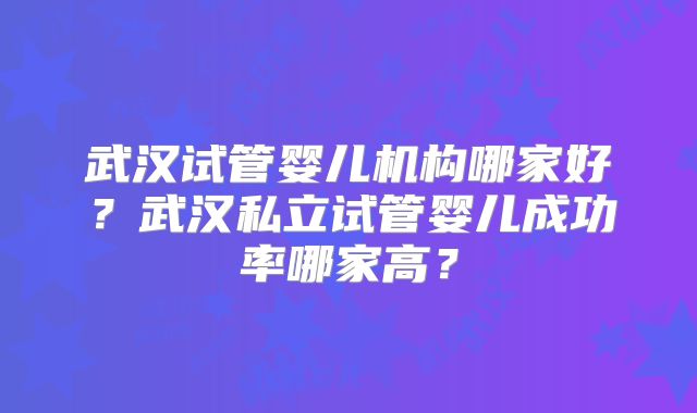 武汉试管婴儿机构哪家好?武汉私立试管婴儿成功率哪家高?