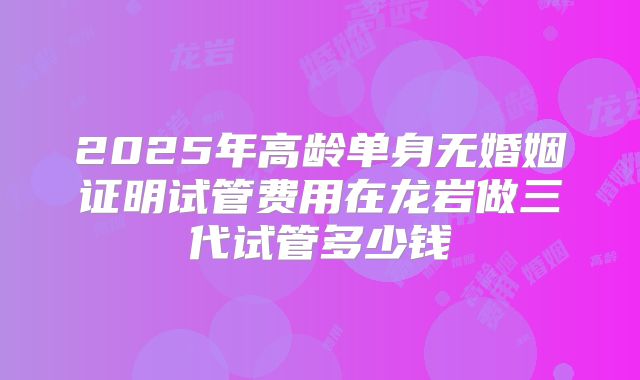 2025年高龄单身无婚姻证明试管费用在龙岩做三代试管多少钱