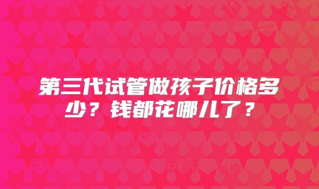 第三代试管做孩子价格多少？钱都花哪儿了？