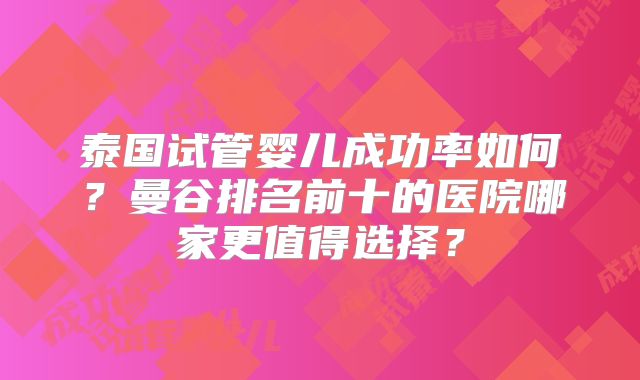 泰国试管婴儿成功率如何？曼谷排名前十的医院哪家更值得选择？