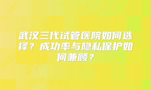 武汉三代试管医院如何选择？成功率与隐私保护如何兼顾？