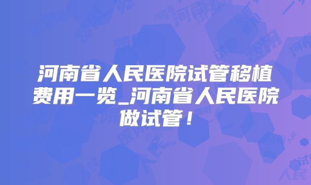 河南省人民医院试管移植费用一览_河南省人民医院做试管！
