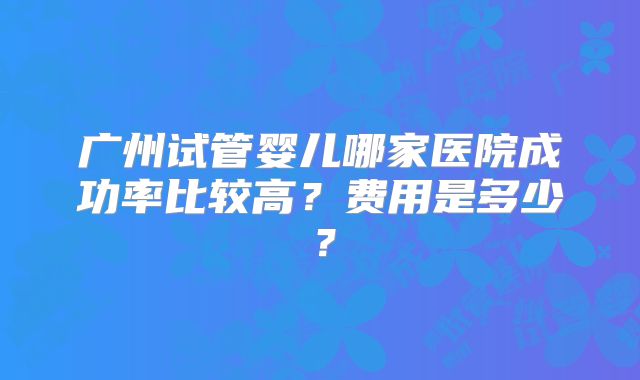 广州试管婴儿哪家医院成功率比较高?费用是多少?