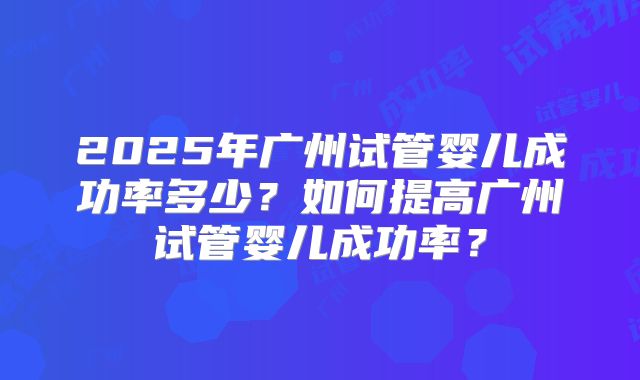 2025年广州试管婴儿成功率多少?如何提高广州试管婴儿成功率?
