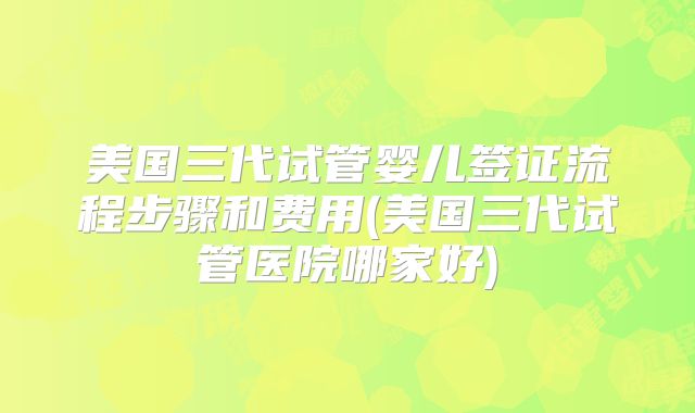 美国三代试管婴儿签证流程步骤和费用(美国三代试管医院哪家好)