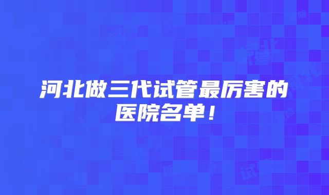 河北做三代试管最厉害的医院名单！