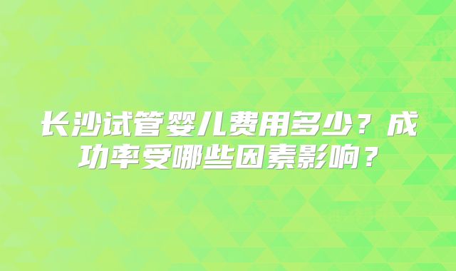 长沙试管婴儿费用多少?成功率受哪些因素影响?