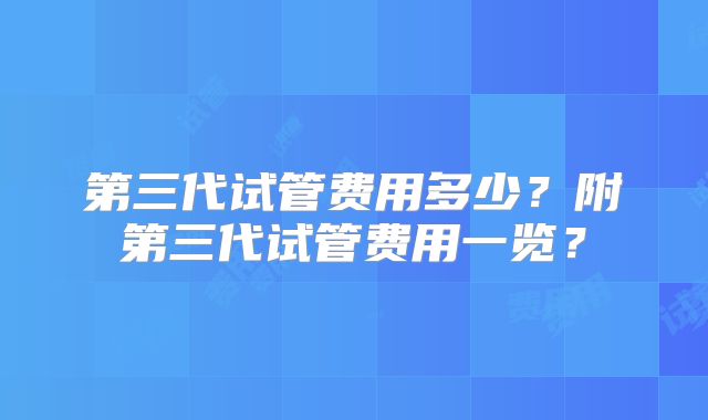 第三代试管费用多少?附第三代试管费用一览?