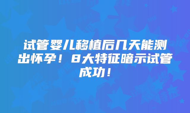 试管婴儿移植后几天能测出怀孕!8大特征暗示试管成功!