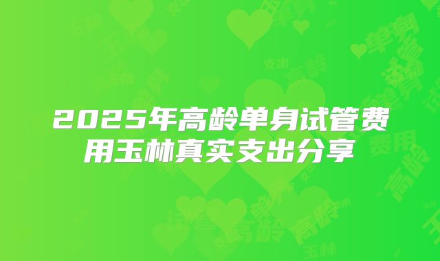 2025年高龄单身试管费用玉林真实支出分享