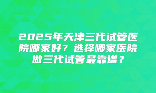 2025年天津三代试管医院哪家好？选择哪家医院做三代试管最靠谱？