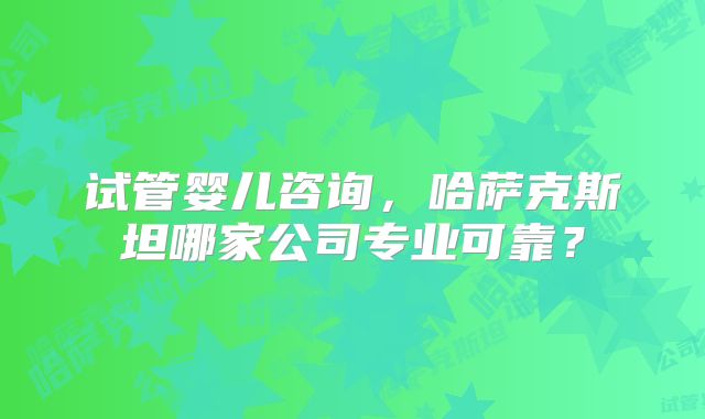 试管婴儿咨询,哈萨克斯坦哪家公司专业可靠?