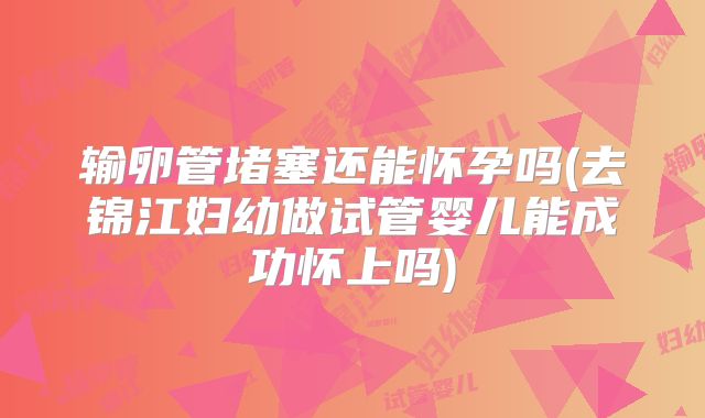 输卵管堵塞还能怀孕吗(去锦江妇幼做试管婴儿能成功怀上吗)