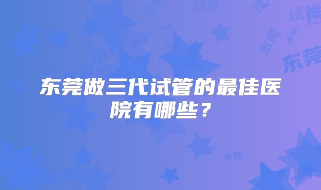 东莞做三代试管的最佳医院有哪些?