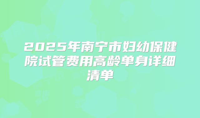 2025年南宁市妇幼保健院试管费用高龄单身详细清单