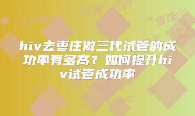 hiv去枣庄做三代试管的成功率有多高？如何提升hiv试管成功率