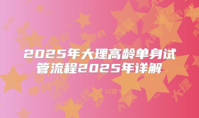 2025年大理高龄单身试管流程2025年详解