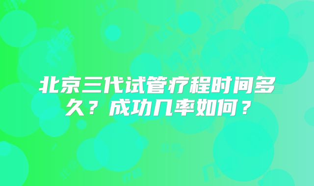 北京三代试管疗程时间多久?成功几率如何?