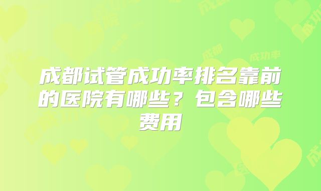 成都试管成功率排名靠前的医院有哪些？包含哪些费用