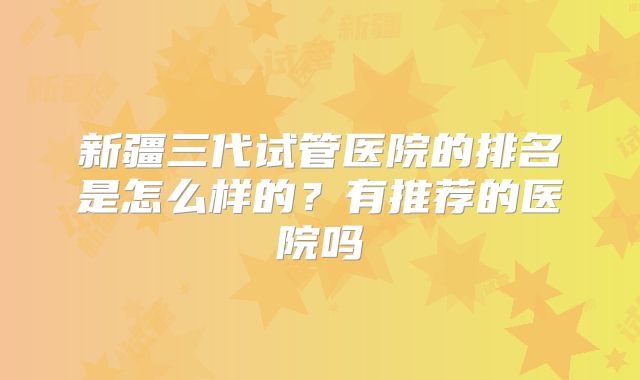 新疆三代试管医院的排名是怎么样的?有推荐的医院吗