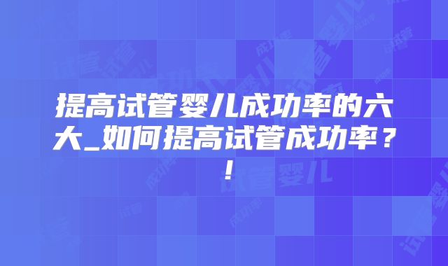 提高试管婴儿成功率的六大_如何提高试管成功率？！