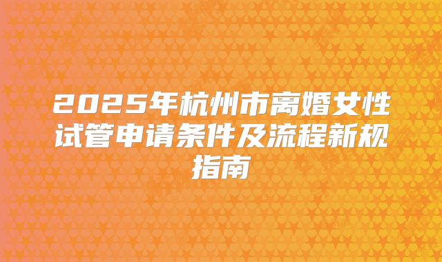 2025年杭州市离婚女性试管申请条件及流程新规指南