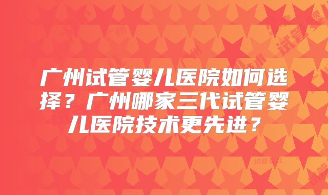 广州试管婴儿医院如何选择?广州哪家三代试管婴儿医院技术更先进?