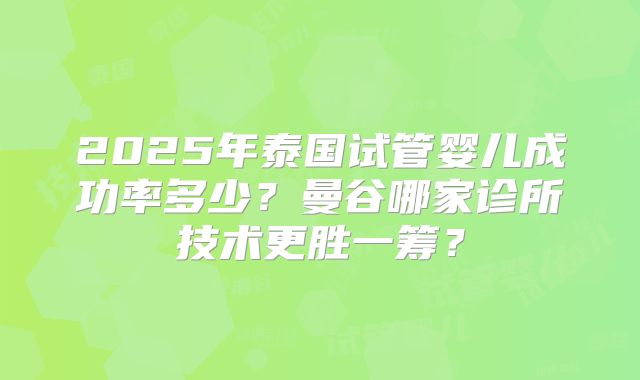2025年泰国试管婴儿成功率多少?曼谷哪家诊所技术更胜一筹?