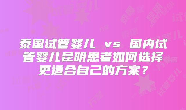 泰国试管婴儿 vs 国内试管婴儿昆明患者如何选择更适合自己的方案?
