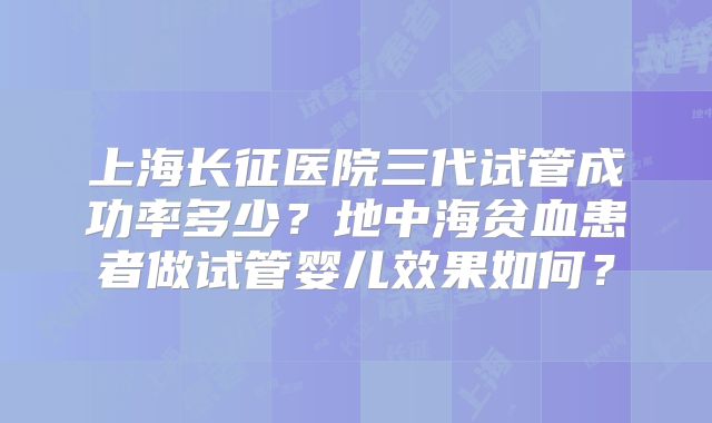 上海长征医院三代试管成功率多少？地中海贫血患者做试管婴儿效果如何？
