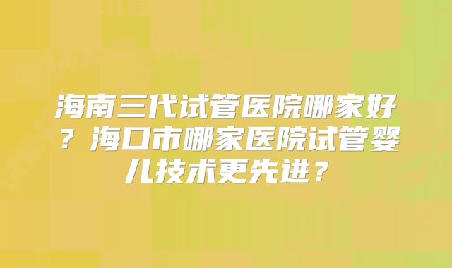 海南三代试管医院哪家好?海口市哪家医院试管婴儿技术更先进?