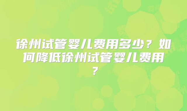 徐州试管婴儿费用多少？如何降低徐州试管婴儿费用？