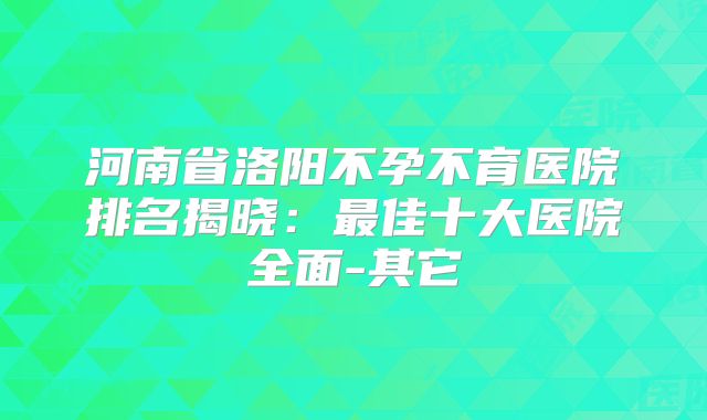 河南省洛阳不孕不育医院排名揭晓:最佳十大医院全面-其它