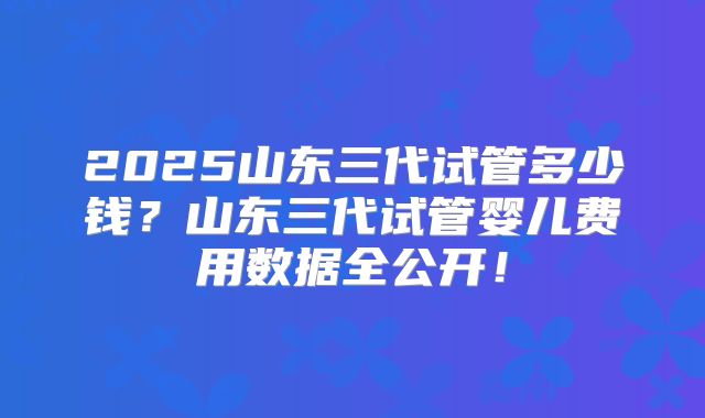 2025山东三代试管多少钱？山东三代试管婴儿费用数据全公开！