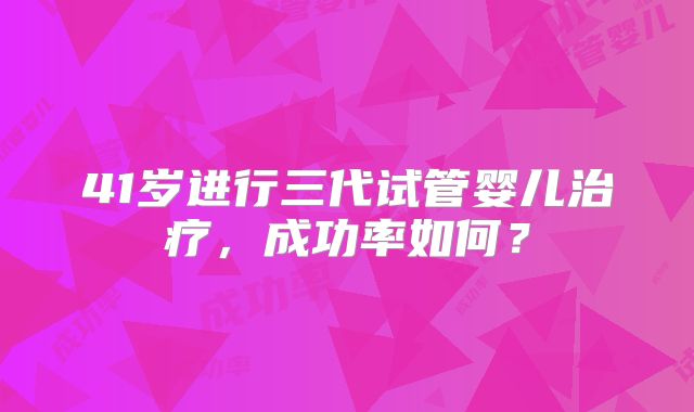 41岁进行三代试管婴儿治疗,成功率如何?