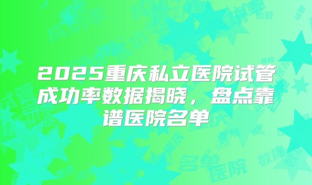 2025重庆私立医院试管成功率数据揭晓，盘点靠谱医院名单