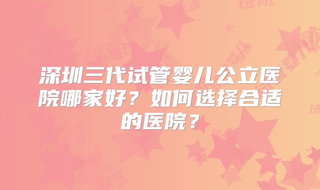 深圳三代试管婴儿公立医院哪家好?如何选择合适的医院?