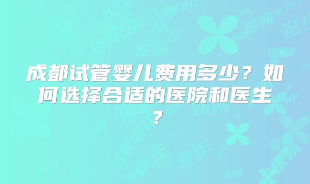 成都试管婴儿费用多少?如何选择合适的医院和医生?