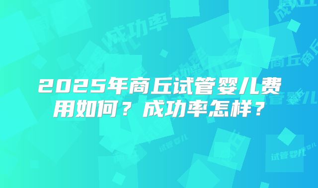 2025年商丘试管婴儿费用如何?成功率怎样?