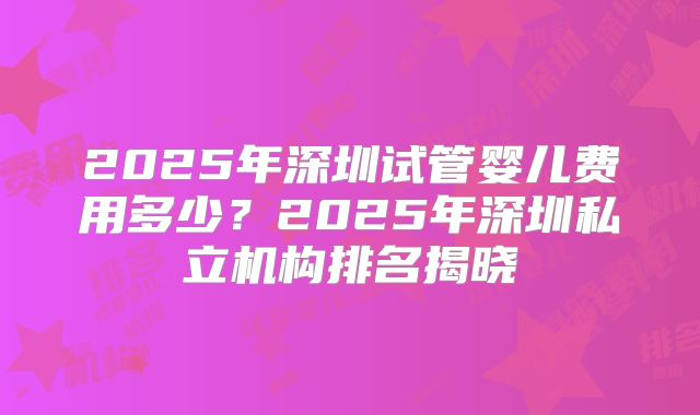 2025年深圳试管婴儿费用多少？2025年深圳私立机构排名揭晓