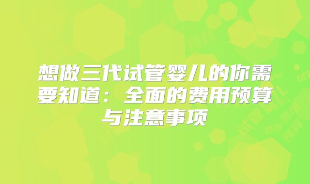 想做三代试管婴儿的你需要知道：全面的费用预算与注意事项