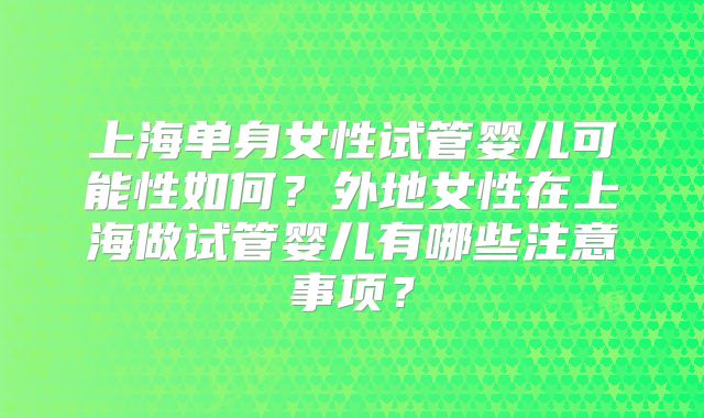 上海单身女性试管婴儿可能性如何?外地女性在上海做试管婴儿有哪些注意事项?
