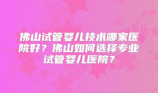 佛山试管婴儿技术哪家医院好？佛山如何选择专业试管婴儿医院？