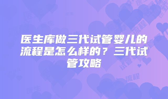 医生库做三代试管婴儿的流程是怎么样的？三代试管攻略