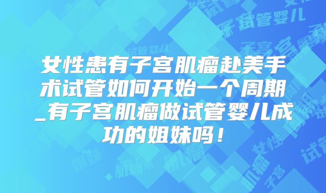 女性患有子宫肌瘤赴美手术试管如何开始一个周期_有子宫肌瘤做试管婴儿成功的姐妹吗！