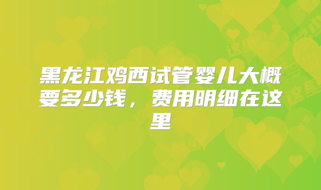 黑龙江鸡西试管婴儿大概要多少钱,费用明细在这里